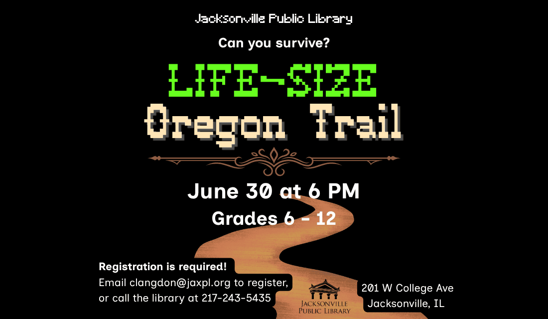 Image: black background with a brown road at the bottom of the image. Text reads: Jacksonville Public Library. Can you survive? Life-Size Oregon Trail. June 30 at 6 PM. Grades 6 - 12. Registration is required! Email clangdon@jaxpl.org to register, or call the library at 217-243-5435. 201 W College Ave. Jacksonville, IL.
