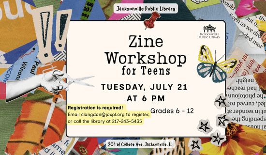 Image: collage background. Text reads: Jacksonville Public Library. Zine Workshop for Teens. Tuesday, July 21 at 6 PM. Registration is required! Email clangdon@jaxpl.org to register, or call the library at 217-243-5435. Grades 6 - 12. 201 W College Ave, Jacksonville, IL.