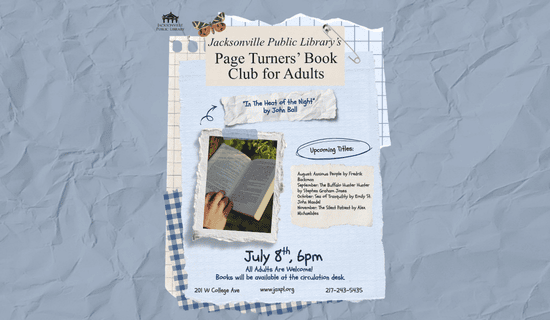 Image: Crumpled blue paper background with different pieces of scrapbook paper, a butterfly, and a safety pin. Text reads: Jacksonville Public Library’s Page Turners’ Book Club for Adults. “In The Heat of the Night”
by John Ball. Upcoming Titles: August: Anxious People by Fredrik Backman. September: The Buffalo Hunter Hunter by Stephen Graham Jones. October: Sea of Tranquility by Emily St. John Mandel. November: The Silent Patient by Alex Michaelides. July 8th, 6pm. All Adults Are Welcome! Books will be available at the circulation desk. 201 W College Ave. www.jaxpl.org. 217-243-5435.