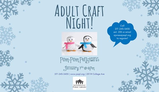 Image: light blue background with blue snowflakes bordering the page and an image of the pom-pom penguin craft in the center. The text reads: Adult Craft Night!
Pom-Pom Penguins. January 7th @ 6 pm. Call 217-243-5435 ext. 235 or email ajones@jaxpl.org to register! 217-243-5435. www.jaxpl.org. 201 W College Ave. 
