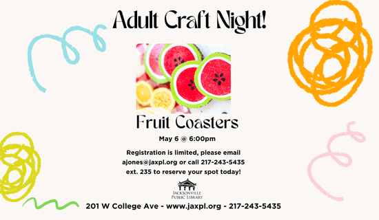 Image: white background with blue, orange, yellow, pink, and green squiggles and an image of the craft at the center of the flyer. Text reads: Adult Craft Night! Fruit Coasters. May 6 @ 6:00 pm. Registration is limited, please email ajones@jaxpl.org or call 217-243-5435 ext. 235 to reserve your spot today! 201 W College Ave - www.jaxpl.org - 217-243-5435.