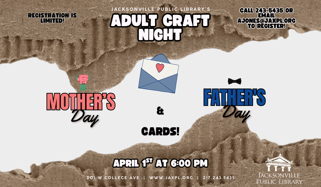 Image: White background with torn cardboard on the top and bottom and a drawing of an envelope with a card and heart in the center. Text reads: Jacksonville Public Library's Adult Craft Night. Registration is limited! Call 243-5435 or email ajones@jaxpl.org to register! Mother's Day and Father's Day cards! April 1st at 6:00 pm. 201 w college ave | www.jaxpl.org | 217.243.5435.