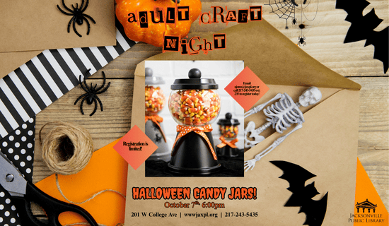 Image: a photograph of decorative patterned paper, brown envelops, a pair of scissors, twine, a pumpkin, a plastic skeleton, plastic spiders, and paper bats on a table. A photo of the Halloween Candy Jar craft in the center of the flyer. Text reads: Adult craft night. Email ajones@jaxpl.org or call 217-243-5435 ext. 235 to register today! Registration is limited! Halloween Candy Jars! October 7th, 6:00pm. 201 W College Ave  |  wwwjaxpl.org  |  217-243-5435.