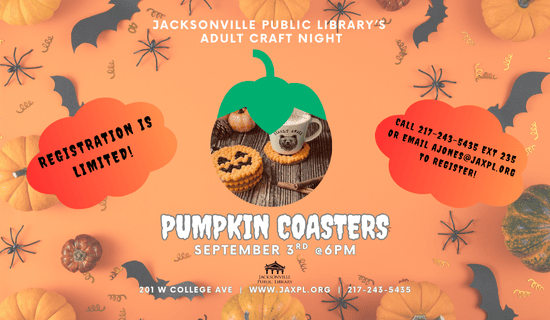 Image of an orange background with pumpkins, bats, spiders, and confetti underneath an image of the pumpkin coaster craft. Text reads: Jacksonville Public Library's Adult Craft Night. Pumpkin Coasters. September 3rd at 6 pm. Registration is limited! Call 217-243-5435 ext 235 or email ajones@jaxpl.org to register! 201 W College Ave. www.jaxpl.org. 217-243-5435.