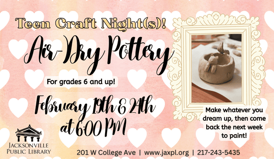 Image: Pink background with white hearts and a framed image of the craft to the right of the image. Text reads: Teen Craft Night(s) Air-Dry Pottery. For grades 6 and up! February 19th & 24th at 6:00 pm. Make whatever you dream up, then come back the next week to paint! 201 W College Ave. www.jaxpl.org. 217-2435435.