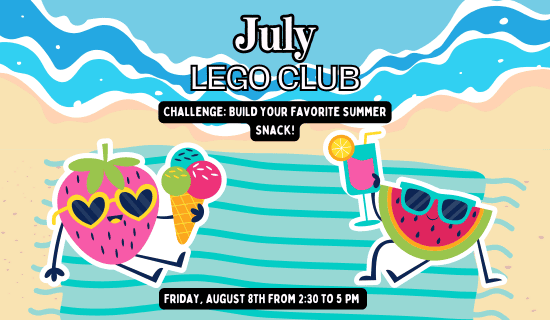 drawing of a beach and shore with a beach towel and a strawberry and watermelon wearing sunglasses holding an ice cream cone and summer drink.
Text reads: July Lego Club. Challenge: build your favorite summer snack! Friday, August 8th from 2:30 to 5 pm.