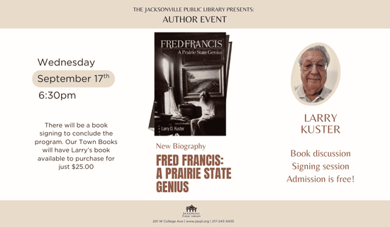 Image: white background with tan bars at the bottom and top. the book cover for Fred Francis: A Prairie State Genius by Larry Kuster at the center and an image of Larry Kuster to the right of the flyer. Text reads: The Jacksonville Public Library Presents - Author Event. Wednesday September 17th 6:30 pm. There will be a book signing to conclude the program. Our Town Books will have Larry's book available to purchase for just $25.00. New Biography. Fred Francis: A Prairie State Genius. Larry Kuster. Book discussion. Signing session. Admission is free! Jacksonville Public Library. 201 W College Ave. www.jaxpl.org. 217-243-5435.