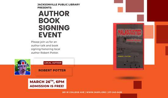 Image: White and Orange background with red and orange squares along the right side. An image of the book "Maladjusted" by Robert J. Potter in middle right of the flyer. A photograph of the author sits on the lower left of the image. Text reads: Jacksonville Public Library Presents: Author Book Signing Event. Please join us for an author talk and book signing honoring local author Robert Potter. Local Author Robert Potter. March 26th, 6PM. Admission is free! 201 W College Ave. www.jaxpl.org. 217-243-5435.