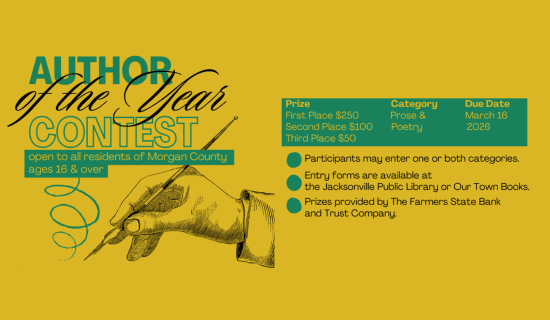 Image: yellow background with an illustration of a hand with a pen. Text reads: Author of the Year. Open to all residents of Morgan County ages 16 & over. Prize - First Place $250, Second Place $100, Third Place $50. Category - Prose & Poetry. Due Date - March 16 2026. Participants may enter one or both categories. Entry forms are available at the Jacksonville Public Library or Our Town Books. Prizes provided by the Farmers State Bank and Trust Company.