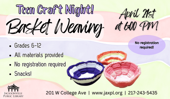 Image: yellow, red, and purple striped background with a photograph of the basket weaving craft towards the middle of the flyer. Text reads: Teen Craft Night! Basket Weaving. April 21st at 6:00 pm. Grades 6-12. All materials provided. No registration required. Snacks! No registration required. 201 W College Ave | www.jaxpl.org | 217-243-5435.
