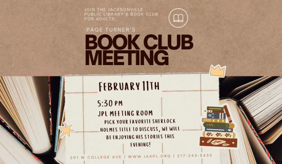 Image: the top half of the image has a brown background and the bottom is a photograph of books taken from the side. Images of a piece of graph paper and stickers of a star, a crown, and a stack of books sit over the photograph of the books. Text reads: Join the Jacksonville Public Library's Book Club for Adults: Page Turner's Book Club Meeting. February 11th. 5:30 pm. JPL Meeting Room. Pick your favorite Sherlock Holmes title to discuss, we will be enjoying his stories this evening! 201 W College Ave. www.jaxpl.org. 217-243-5435.