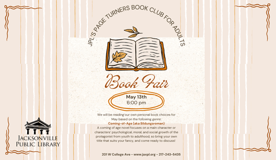 Image: Tan background with yellow and white vertical stripes and brown squiggle boarders in each corner. A drawing of a book with leaves is in the center of the image. Text reads: JPL’s Page turners book club for adults. Book Fair. May 13th. 6:00 pm. We will be reading our own personal book choices for May based on the following genre: Coming-of-Age (aka Bildungsroman). A coming of age novel focuses on a main character or characters’ psychological, moral, and social growth of the protagonist from youth to adulthood, so bring your own title that suits your fancy, and come ready to discuss! 201 W College Ave - www.jaxpl.org - 217-243-5435.