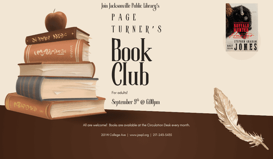 Image: beige background with a section of dark brown at the bottom. A drawing of a stack of books with an apple on top sits to the left of the image and a feather on the bottom right. A photograph of the cover of "Buffalo Hunter Hunter" by Stephen Graham Jones sits in the top right. Text reads: Join Jacksonville Public Library’s page turner’s Book Club for adults! September 9th @ 6:00pm. All are welcome!  Books are available at the Circulation Desk every month. 201 W College Ave  |  www.jaxpl.org  |  217-243-5435.