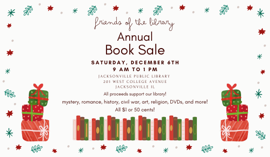 Image: white background with a border of stars, snowflakes, and holly. Illustrations of books and presents sit at the bottom of the image. Text reads: Friends of the Library Annual Book Sale. Saturday, December 6th. 9 am to 1 pm. Jacksonville Public Library. 201 West College Avenue. Jacksonville, IL. All proceeds support our library! mystery, romance, history, civil war, art, religion, DVDs, and more! All $1 or 50 cents!