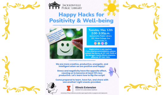 Image: white background with a yellow filigree border. Drawing of a sun at the top of the flyer, a photograph of a person holding up a paper cut into the shape of a smiley face in the center of the flyer, and graphics of a purple flower and a lightbulb with a brain at the bottom of the flyer. Text reads: Happy Hacks for Positivity & Well-Being. Part of the Brain Boost Tuesday Series geared for those over 50 - Second Tuesday of the month. Tuesday, May 12th 2:00 - 3:00 p.m. Jacksonville Public Library. 201 West College Ave. Jacksonville, IL. Registration is not required. If you need accommodations, please contact the library at: 217-243-5435 or the Morgan County Illinois Extension office at: 217-243-7424. We are more creative, productive, energetic, and intelligent when we are positive and happy! Stress and negativity have the opposite effect, causing us to become at least 10% less productive. Let's learn how to flip the script! Come prepared to learn, have fun, and share with one another! Light snacks provided. Illinois Extension, University of Illinois Urbana-Champaign. University of Illinois Extension provided equal opportunities in programs and employment. 