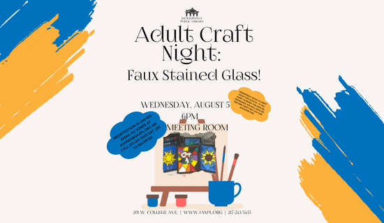 Image: White background with blue and orange paint streaks in the upper left corner and lower right corner. A photograph of the faux stained glass craft is on a cartoon drawing of an easel with paints and paintbrushes at the bottom center of the image. Text reads: Adult Craft Night: 
Faux Stained Glass! Wednesday, August 5th. 6pm. JPL  meeting room. Wednesday night is craft night for adults - if you want to bring the kids or grandkids, we will have an encore craft day you can register for! Registration is limited - email ali jones at ajones@jaxpl.org or call 217-243-5435 ext. 235 to register. 201 w. college ave.  |  www.jaxpl.org  |  217-243-5435.6