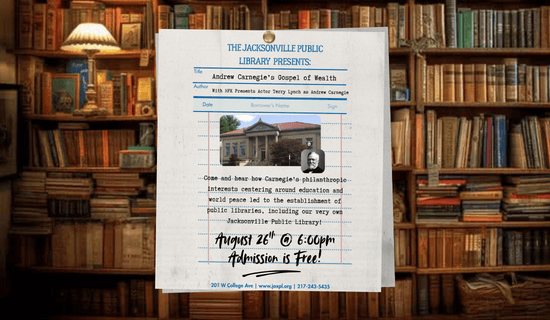 Image: a photograph of a library with a page in the center of the image containing the flyer text, a photo of the Jacksonville Public Library, and a photo of Andrew Carnegie. Text reads: the Jacksonville Public Library  presents: Andrew Carnegie’s Gospel of Wealth With HFK Presents Actor Terry Lynch as Andrew Carnegie. Come and hear how Carnegie’s philanthropic interests centering around education and world peace led to the establishment of public libraries, including our very own Jacksonville Public Library! August 26th @ 6:00pm
Admission is Free! 201 W College Ave | www.jaxpl.org | 217-243-5435.