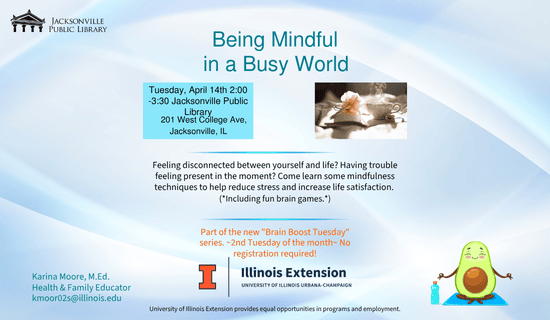 Image: Blue and white background with a photograph of a hot beverage and a book, the UofI Illinois Extension logo at the bottom, and a cartoon avocado doing yoga to the right of the logo. Text reads: Being Mindful in a Busy World. Tuesday, April 14th 2:00 -3:30 Jacksonville Public Library. 201 West College Ave, Jacksonville, IL. Feeling disconnected between yourself and life? Having trouble feeling present in the moment? Come learn some mindfulness techniques to help reduce stress and increase life satisfaction.
(*Including fun brain games.*) Part of the new "Brain Boost Tuesday" series. ~2nd Tuesday of the month~ No registration required! Karina Moore, M.Ed. Health & Family Educator kmoor02s@illinois.edu. University of Illinois Extension provides equal opportunities in programs and employment.