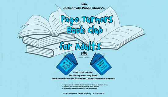Image: light blue background with cartoon books. Text reads: Join Jacksonville Public Library’s Page Turners Book Club for Adults. Aug 12th at 6:00 PM. Anxious People Fredrik Backman. Free to all adults! No library card required! Books available at Circulation Department each month. September: The Buffalo Hunter Hunter by Stephen Graham Jones. October: Sea of Tranquility by Emily St. John Mandel. November: The Silent Patient by Alex Michaelides. 201 W College Ave | www.jaxpl.org | 217-243-5435.