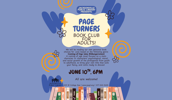 Image: periwinkle background with dark blue and yellow squiggles and swirls, a drawing of books are at the bottom of the flyer. Text reads: Jacksonville Public Library Presents - Page Turners Book Club for Adults! We will be reading our own personal book choices for June based on the following genre:
Coming-of-Age (aka Bildungsroman). A coming of age novel focuses on a main character or characters’ psychological, moral, and social growth of the protagonist from youth to adulthood, so bring your own title that suits your fancy, and come ready to discuss! June 10th, 6 pm. All are welcome! 201 W College Ave | www.jaxpl.org | 217-243-5435.