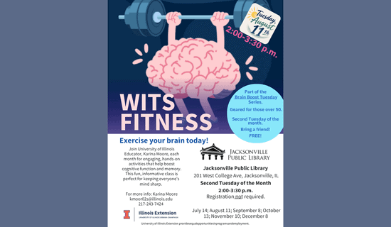 Image: blue-gray backgound with a drawing of a brain lifting weights. Text reads: Tuesday, August 11th. 2:00 - 3:30 pm. WITS Fitness. Part of the Brain Boost Tuesday Series. Geared for those over 50. Second Tuesday of the month. Bring a friend! FREE! Exercise your brain today! Join University of Illinois Educator, Karina Moore, each month for engaging, hands-on activities that help boost cognitive function and memory. This fun, informative class is perfect for keeping everyone's mind sharp. For more info - Karina Moore kmoor02s@illinois.edu 217-243-7424. Jacksonville Public Library. 201 W College Ave, Jacksonville, IL. Second Tuesday of the Month. 2:00 - 3:30 pm. July 14; August 11; September 8; October 13; November 10; December 8. Illinois Extension.  University of Illinois Urbana-Champaign. University of Illinois Extension provides equal opportunities in programs and employment.