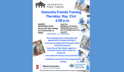 Image: blue background with a white flyer. The flyer has the Jacksonville Public Library logo at the top, the U of I Extension and Dementia Friends Illinois logos at the bottom, images of flowers and Dementia Friends with with elderly along the sides of the flyer. Text reads: Dementia Friends Training. Thursday, May 21st, 6:00 p.m. Location - Jacksonville Public Library 201 W College Ave Jacksonville, IL 62650. Cost - Free. Questions - call Morgan County Extension at 217-243-7424. Registration not required. This training is open to the public and appropriate for anyone wishing to - Learn how to engage with and support those living with dementia. Learn how to lend simple supports to dementia-friendly efforts within the community. Learn about the library’s new Connection Kits. Certificates awarded to those completing the training.