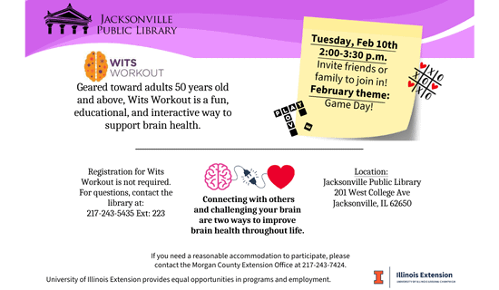 Image: white background with a band of different shades of purple at the top, the library logo in the top left, the Wits Workout logo under that, a drawing of a scrabble game, a tic-tac-toe board, a brain plugging into a heart, and the U of I Illinois Extension logo scatter the image. Text reads: Jacksonville Public Library. Wits Workout. Geared toward adults 50 years old and above, Wits Workout is a fun, educational, and interactive way to support brain health. Tuesday, Feb 10th 2:00-3:30 p.m. Invite friends or family to join in! February theme: Game Day! Registration for Wits Workout is not required. For questions, contact the library at: 217-243-5435 Ext: 223. Connecting with others and challenging your brain are two ways to improve brain health throughout life. Location: 
Jacksonville Public Library 201 West College Ave Jacksonville, IL 62650. If you need a reasonable accommodation to participate, please contact the Morgan County Extension Oﬀice at 217-243-7424. University of Illinois Extension provides equal opportunities in programs and employment.