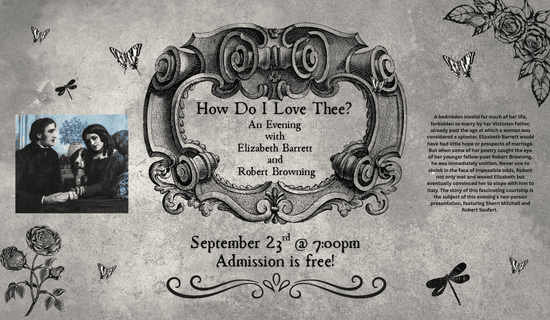 Image: gray background with black and white butterflies and dragonflies, black drawings of flowers in the lower left and upper right corners. A drawing of Robert Browning and Elizabeth Barret to the left of the image and a drawing of three dimensional scrolling sculpture in the center of the image. Text reads: How Do I Love Thee? An Evening with Elizabeth Barrett and Robert Browning. September 23rd @ 7:00pm. Admission is free! A bedridden invalid for much of her life, forbidden to marry by her Victorian father, already past the age at which a woman was considered a spinster, Elizabeth Barrett would have had little hope or prospects of marriage. But when some of her poetry caught the eye of her younger fellow-poet Robert Browning, he was immediately smitten. Never one to shrink in the face of impossible odds, Robert not only met and wooed Elizabeth but eventually convinced her to elope with him to Italy. The story of this fascinating courtship is the subject of this evening's two-person presentation, featuring Sherri Mitchell and Robert Seufert.