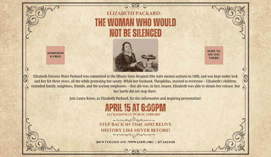 Image: beige background with a gray filigree boarder. A photograph of Laura Keyes as Elizabeth Packard in the middle of the flyer. Text reads: Elizabeth Packard: the Woman Who Would Not Be Silenced. Admission is free! Hope to see you there! Elizabeth Parsons Ware Packard was committed to the Illinois State Hospital (the state mental asylum) in 1860, and was kept under lock and key for three years, all the while protesting her sanity. While her husband, Theophilus, insisted to everyone – Elizabeth’s children, extended family, neighbors, friends, and the asylum employees – that she was, in fact, insane, Elizabeth was able to obtain her release. But her battle did not stop there. Join Laura Keyes, as Elizabeth Packard, for this informative and inspiring presentation! April 15 at 6:00pm. Jacksonville Public Library. Step back in time and relive history like never before! 201 w college ave | www.jaxpl.org | 217.243.5435.