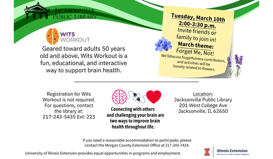 Image: Image: white background with a band of different shades of green at the top, the library logo in the top left, the Wits Workout logo under that, a photo of forget-me-nots, lavender, a brain plugging into a heart, and the U of I Illinois Extension logo scatter the image. Text reads: Jacksonville Public Library. Wits Workout. Geared toward adults 50 years old and above, Wits Workout is a fun, educational, and interactive way to support brain health. Tuesday, March 10th 2:00-3:30 p.m. Invite friends or family to join in! March theme: Forget Me, Not! We will discuss forgetfulness contributors, and activities will be loosely related to flowers. Registration for Wits Workout is not required. For questions, contact the library at: 217-243-5435 Ext: 223. Connecting with others and challenging your brain are two ways to improve brain health throughout life. Location: Jacksonville Public Library 201 West College Ave Jacksonville, IL 62650. If you need a reasonable accommodation to participate, please contact the Morgan County Extension Office at 217-243-7424. University of Illinois Extension provides equal opportunities in programs and employment.