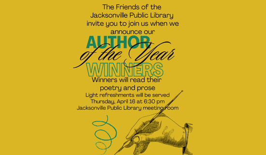 Image: yellow background with a sketch of a hand holding a pen at the bottom of the flyer. Text reads: The Friends of the Jacksonville Public Library invite you to join us when we announce our Author of the Year Winners. Winner will read their poetry and prose. Light refreshments will be served Thursday, April 16 at 6:30 pm in the Jacksonville Public Library meeting room.