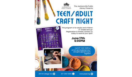 Image: white background with an image of paintbrushes covered in paint at the upper left side of the flyer, an image of paints at the bottom center, and an image of the figures we have available to paint in the center left of the image. Text reads: The Jacksonville Public Library Presents - Teen/Adult Craft Night. This program is for adults and children 6th Grade and up!
Registration is limited, contact us today to reserve your spot! June 17th 6:00 pm. Call 217-243-5435 or email ajones@jaxpl.org / clangdon@jaxpl.org to register! 201 W College Ave. 217-243-5435. www.jaxpl.org.