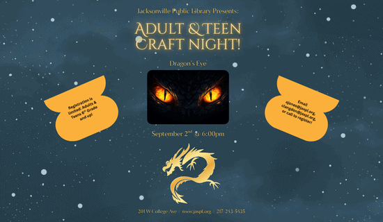 Image: Blue starry background with an image of dragon eyes in the center of the image and a gold dragon silhouette underneath. Text reads: Jacksonville Public Library Presents - Adult & Teen Craft night! Dragon’s Eye. September 2nd @ 6:00pm. Registration is limited: Adults & Teens 6th Grade and up! Email ajones@jaxpl.org, clangdon@jaxpl.org, or call to register! 201 W College Ave | www.jaxpl.org | 217-243-5435.