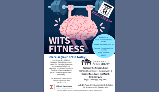 Image: blue-gray backgound with a drawing of a brain lifting weights. Text reads: Tuesday, July 14. 2:00 - 3:30 pm. WITS Fitness. Part of the Brain Boost Tuesday Series. Geared for those over 50. Second Tuesday of the month. Bring a friend! FREE! Exercise your brain today! Join University of Illinois Educator, Karina Moore, each month for engaging, hands-on activities that help boost cognitive function and memory. This fun, informative class is perfect for keeping everyone's mind sharp. For more info - Karina Moore kmoor02s@illinois.edu 217-243-7424. Jacksonville Public Library. 201 W College Ave, Jacksonville, IL. Second Tuesday of the Month. 2:00 - 3:30 pm. July 14; August 11; September 8; October 13; November 10; December 8. Illinois Extension. University of Illinois Urbana-Champaign. University of Illinois Extension provides equal opportunities in programs and employment.