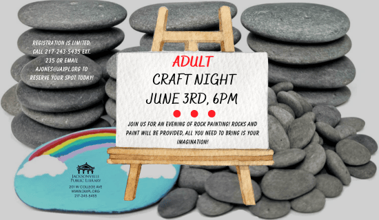 Image: the background is a photograph of stacked rocks with a painted rock. A watercolor image of an easel and canvas in the center of the image. Text reads: Adult Craft Night. June 3rd, 6 pm. Join us for an evening of rock painting! rocks and paint will be provided, all you need to bring is your imagination! Registration is limited: call 217-243-5435 ext. 235 or email ajones@jaxpl.org to reserve your spot today! Jacksonville Public Library. 201 W college ave. www.jaxpl.org. 217-243-5435.
