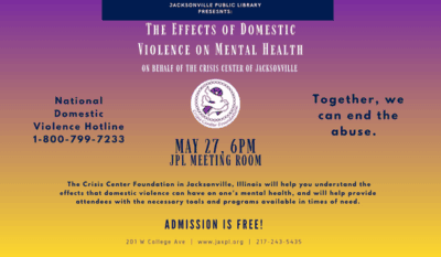 Image: purple to yellow gradient background with the Crisis Center Foundation logo at the center of the flyer. Text reads: jacksonville public library
Presesnts: The Effects of Domestic Violence on Mental Health. On behalf of the crisis Center of Jacksonville. National Domestic Violence Hotline
1-800-799-7233. Together, we can end the abuse. May 27, 6 pm. JPL Meeting Room. The Crisis Center Foundation in Jacksonville, Illinois will help you understand the effects that domestic violence can have on one’s mental health, and will help provide attendees with the necessary tools and programs available in times of need. admission is free! 201 W College Ave | www.jaxpl.org | 217-243-5435.