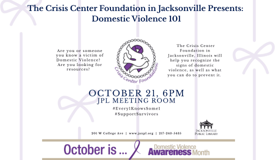 Image: white background with pale purple lines and bows, the Crisis Center Foundation logo in the center of the flyer and the purple Domestic Violence Awareness ribbon at the bottom. Text reads: The Crisis Center Foundation in Jacksonville Presents - Domestic Violence 101. Are you or someone you know a victim of Domestic Violence?
Are you looking for resources? The Crisis Center Foundation in Jacksonville, Illinois will help you recognize the signs of domestic violence, as well as what you can do to prevent it. October 21, 6pm. JPL Meeting room. #Every1KnowsSome1 #SupportSurvivors. 201 W College Ave | www.jaxpl.org | 217-243-5435. October is... Domestic Violence Awareness Month.