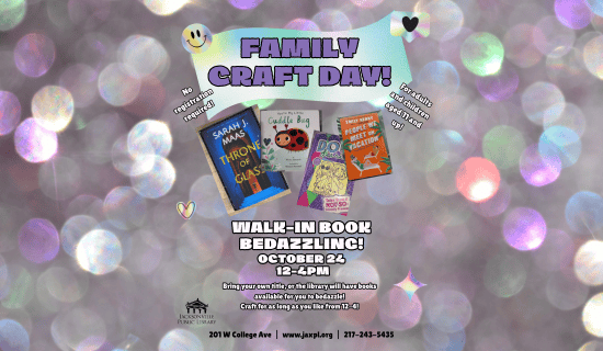 Image: Blurry glitter background with drawings of shimmery smiley face, hearts, and stars. Photographs of bedazzled books sit in the center of the image. Text reads: Family Craft Day! No registration required! For adults and children aged 11 and up! Walk-in book bedazzling! October 24 at 12-4pm. Bring your own title, or the library will have books available for you to bedazzle! Craft for as long as you like from 12-4! 201 W College Ave | www.jaxpl.org | 217-243-5435.