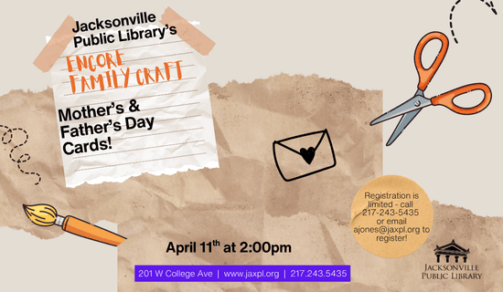 Image: gray background with images with brown paper, white lines paper, drawings of a paintbrush, a pair of scissors and an envelope sealed with a heart. Text reads: Jacksonville Public Library's Encore Family Craft Mother's & Father's Day Cards! April 11th at 2:00 pm. Registration is limited - call  217-243-5435 or email ajones@jaxpl.org to register! 201 W College Ave  |  www.jaxpl.org  |  217.243.5435.