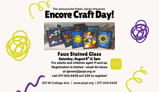 Image: beige background with yellow and purple squiggles. A photograph of the faux stained glass craft is in the middle of the flyer. Text reads: The Jacksonville Public Library Presents - Encore Craft Day! Faux Stained Glass. Saturday, August 8th @ 2pm. For adults and children aged 11 and up.  Registration is limited - email Ali Jones at ajones@jaxpl.org or 
call 217-243-5435 ext 235 to register! All ages are welcome! 201 W College Ave  |  www.jaxpl.org  | 217-243-5435.