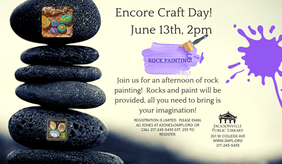 Image: a photograph of a stack of rocks with a white background. Images of the rock painting craft and splotches of purple paint on the sides of the flyers. Text reads: Encore Craft Day! June 13th, 2 pm. Rock painting! Join us for an afternoon of rock painting! Rocks and paint will be provided, all you need to bring is your imagination!
registration is limited. Please email ali jones at ajones@jaxpl.org or call 217-243-5435 ext. 235 to register. Jacksonville Public Library. 201 W college ave. www.jaxpl.org. 217-243-5435.