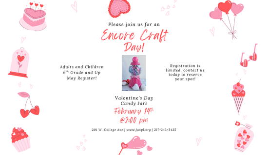 Image: white background with a border of pink and red hearts, a cake, balloons, sunglasses, ice cream, a jar of hearts, bubbles in the shape of hearts, a cupcake, a pair of cherries shaped like hearts, and a heart shaped flower in a bell jar. A photograph of the craft is in the center of the image. Text reads: Please join us for an Encore Craft Day! Valentine's Day Candy Jars. February 14th at 2 pm. Adults and Children 6th Grade and Up May Register! Registration is limited, contact us today to reserve your spot! 201 W. College Ave. www.jaxpl.org. 217-243-5435.