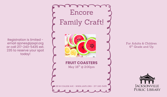 Image: Lavender background with a dark purple rectangular border in the center. An image of the fruit coaster craft in the middle of the image. Text reads: Encore Family Craft! Registration is limited - email ajones@jaxpl.org or call 217-243-5435 ext. 235 to reserve your spot today! For Adults & Children 6th Grade and Up. Fruit Coasters. May 16th @ 2:00 pm. 201 W College Ave - www.jaxpl.org - 217-243-5435.