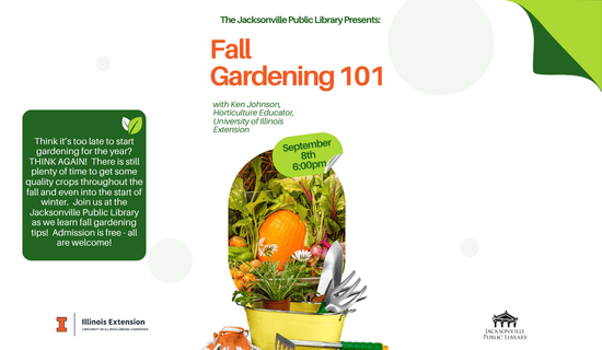 Image: white background with gray polka dots and an image of gardening tools and fall produce at the bottom of the image. Text reads: The Jacksonville Public Library Presents - Fall
Gardening 101. with Ken Johnson, Horticulture Educator, University of Illinois Extension. September 8th 6:00pm. Think it’s too late to start gardening for the year? THINK AGAIN! There is still plenty of time to get some quality crops throughout the fall and even into the start of winter. Join us at the Jacksonville Public Library as we learn fall gardening tips! Admission is free - all are welcome!