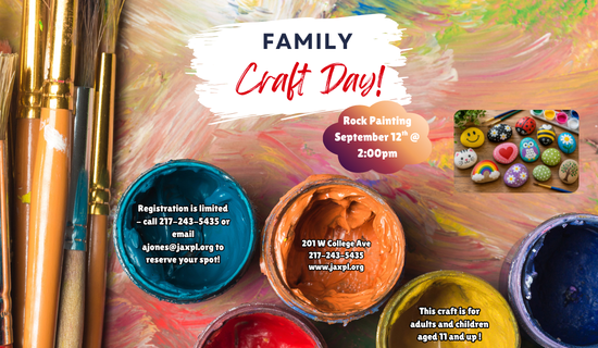 Image: the background is painted many different colors with visible brushstrokes. Paint brushes are on the left of the image and paint pots are at the bottom, a photograph of painted rocks are on the right of the image. Text reads: Family Craft Day! Rock Painting, September 12th @ 2:00 pm. Registration is limited - call 217-243-5435 or email ajones@jaxpl.org to reserve your spot! 201 W College Ave, 217-243-5435
www.jaxpl.org. This craft is for adults and children aged 11 and up!