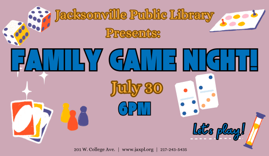 Flyer on dusty mauve background with dice, uno cards, dominos, sand timer, and sorry game pieces. Text reads: Jacksonville Public Library Presents: Family Game Night, July 30th, at 6 pm, Let's Play!, 201 W. College Ave, www.jaxpl.org, 217-243-5435
Full details below.