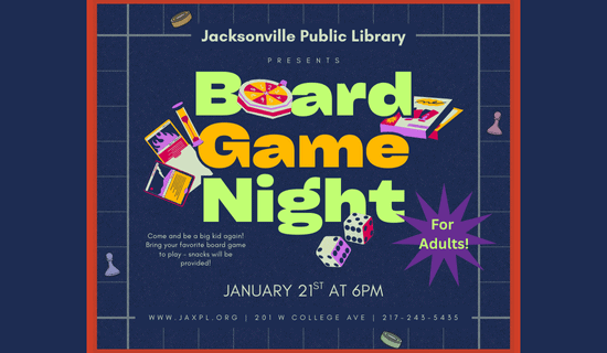 Image: dark blue background with a red border and game pieces. Text reads: Jacksonville Public Library presents Board Game Night. For adults! Come and be a big kid again! Bring your favorite board game to play - snacks will be provided! January 21st at 6 pm. www.jaxpl.org. 201 W College Ave. 217-243-5435.