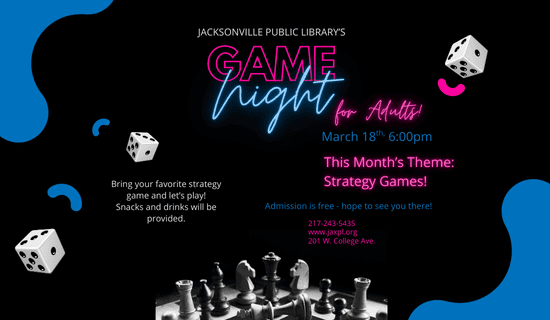 Image: Black background with abstract blue and pink shapes and dice with a black and white image of a game of chess at the bottom. Text reads: Jacksonville Public Library's Game Night for Adults! March 18th at 6:00 PM. This month's theme: Strategy Games! Admission is free - hope to see you there! Bring your favorite strategy game and let's play! Snacks and drinks will be provided. 217-243-5435. www.jaxpl.org. 201 W. College Ave.