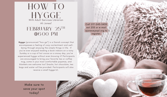 Image: the left of the image is a mauve background, the right is a photograph of pillows, a blanket, and a cup of tea. Text reads: How to Hygge With Adult Services Librarian Ali Jones! Hygge (pronounced “hoo-ga”) is a Danish concept that encompasses a feeling of cozy contentment and well-being through enjoying the simple things in life. If you’ve ever enjoyed reading a book indoors on a rainy Sunday or a cup of hot cocoa on a snowy day, you’ve experienced hygge without even knowing it! Participants are encouraged to bring your favorite tea or coffee mug, come in your most comfortable pajamas, and blankets are welcome too! Snacks, hot chocolate, tea bags and water will be provided. Participants will also receive a small hygge kit. Call 217-243-5435 ext 235 or e-mail ajones@jaxpl.org to register. Make sure to save your spot today!