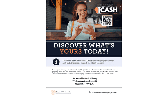 Image: white background with an image of a woman using the touchscreen on her phone. Text reads: Illinois State Treasurer Michael W. Frerichs. ICash. Discover What's Yours. Discover what's yours today! The Illinois State Treasurer's Office connects people with their cash and other assets through the I-Cash program. In Morgan County, an estimated 45,000 people and businesses have unclaimed cash or property held by the treasurer's office. The value exceeds $6,700,000.00. Illinois State Treasurer Michael W. Frerichs is encouraging Area Residents to attend to this I-Cash event. Jacksonville Public Library. Wednesday, June 24, 2026. 4:00 p.m. - 7:00 p.m. Michael W. Frerichs. IllinoisTreasurer.gov/ICASH